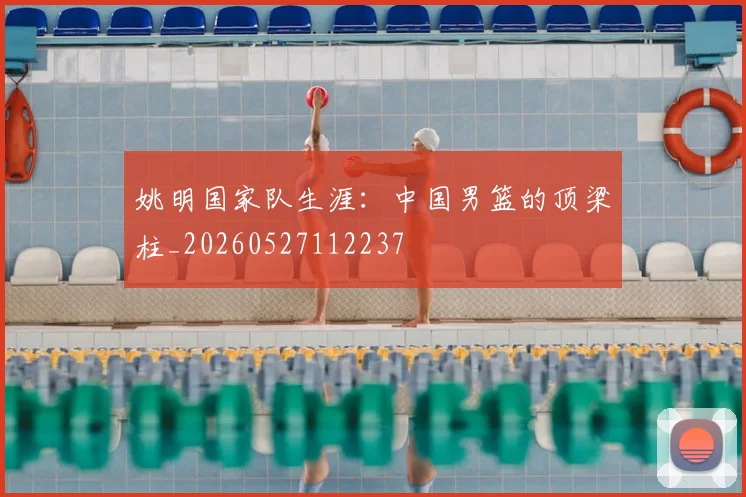 姚明国家队生涯：中国男篮的顶梁柱_20260527112237