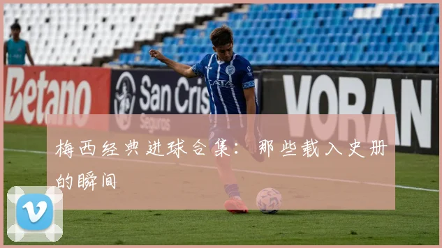梅西经典进球合集：那些载入史册的瞬间
