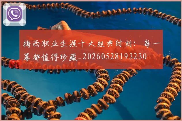 梅西职业生涯十大经典时刻：每一幕都值得珍藏_20260528193230