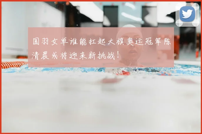 国羽女单谁能扛起大旗奥运冠军陈清晨或将迎来新挑战！