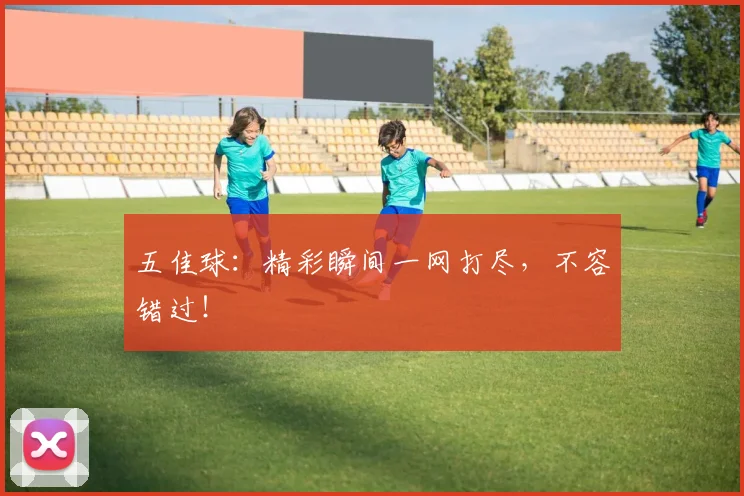 五佳球：精彩瞬间一网打尽，不容错过！