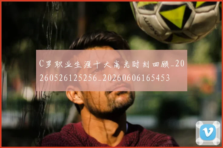 C罗职业生涯十大高光时刻回顾_20260526125256_20260606165453
