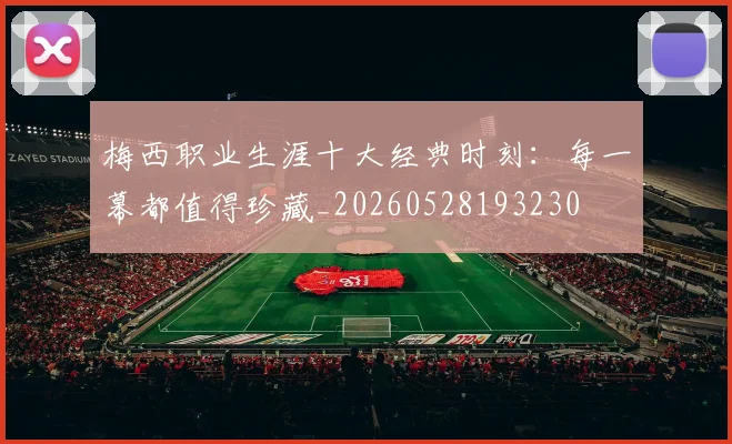 梅西职业生涯十大经典时刻：每一幕都值得珍藏_20260528193230