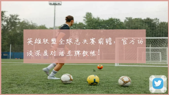 英雄联盟全球总决赛前瞻，官方访谈深度对话王牌教练！