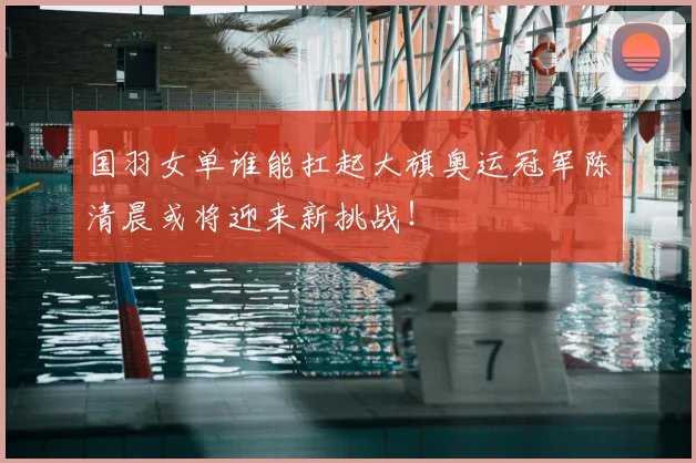 国羽女单谁能扛起大旗奥运冠军陈清晨或将迎来新挑战！