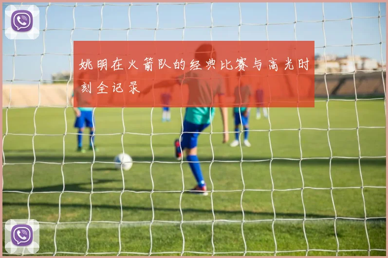 姚明在火箭队的经典比赛与高光时刻全记录
